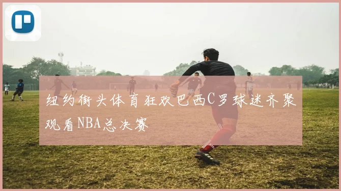 纽约街头体育狂欢巴西C罗球迷齐聚观看NBA总决赛