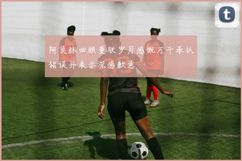 阿莫林回顾曼联岁月感慨万千承认错误并表示深感歉意