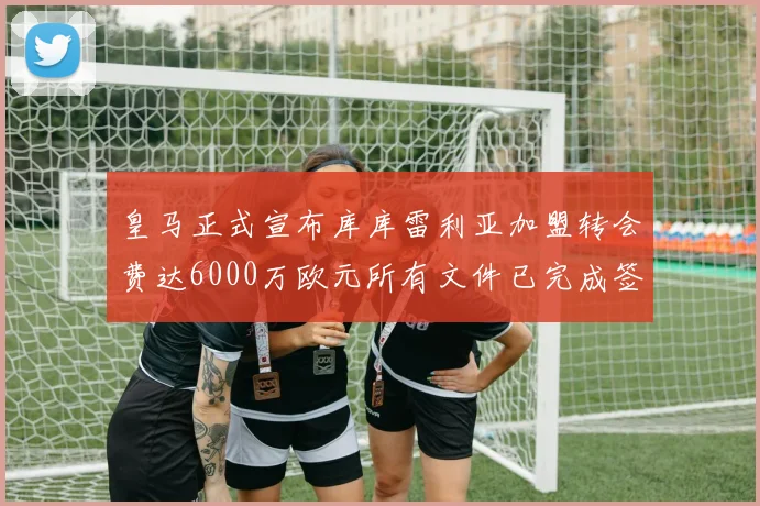 皇马正式宣布库库雷利亚加盟转会费达6000万欧元所有文件已完成签署