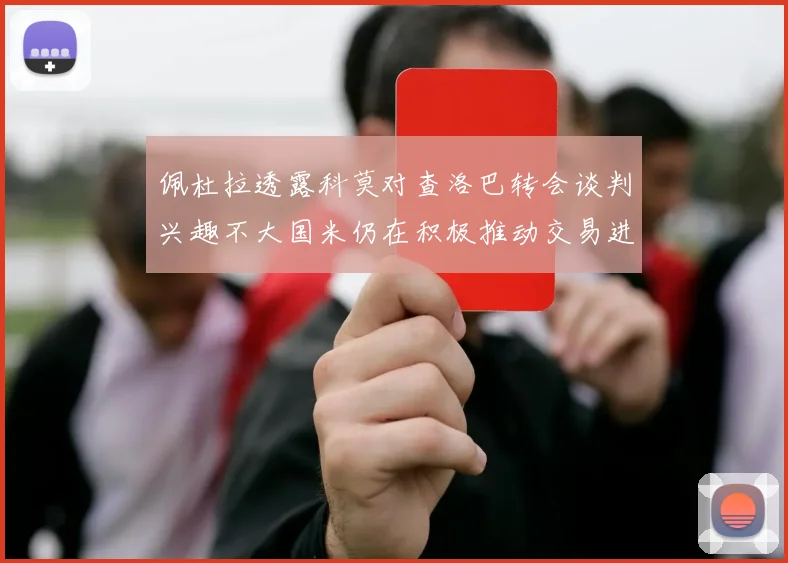 佩杜拉透露科莫对查洛巴转会谈判兴趣不大国米仍在积极推动交易进程