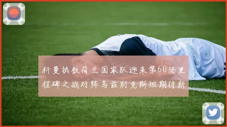 科曼执教荷兰国家队迎来第60场里程碑之战对阵乌兹别克斯坦期待新突破