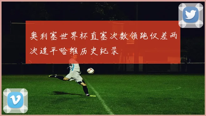 奥利塞世界杯直塞次数领跑仅差两次追平哈维历史纪录