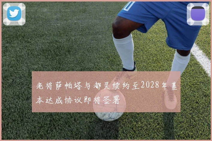 老将萨帕塔与都灵续约至2028年基本达成协议即将签署