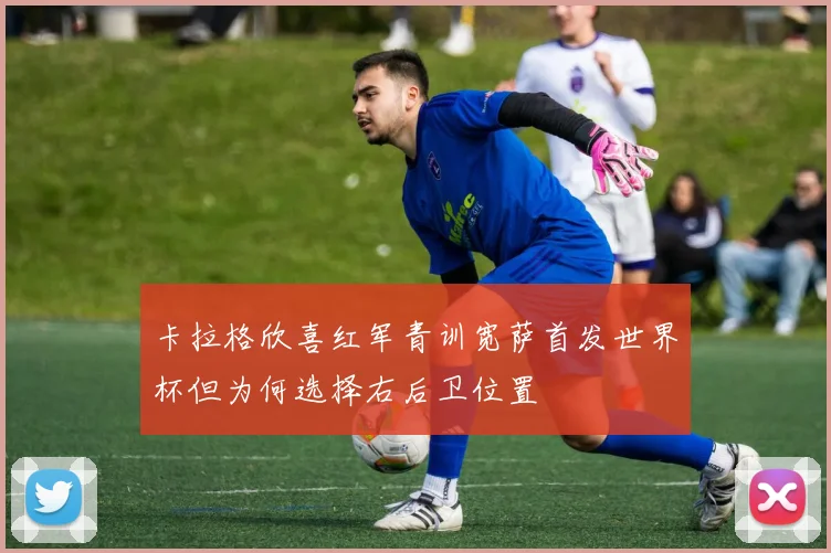卡拉格欣喜红军青训宽萨首发世界杯但为何选择右后卫位置