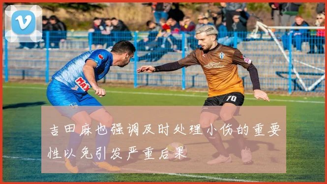 吉田麻也强调及时处理小伤的重要性以免引发严重后果