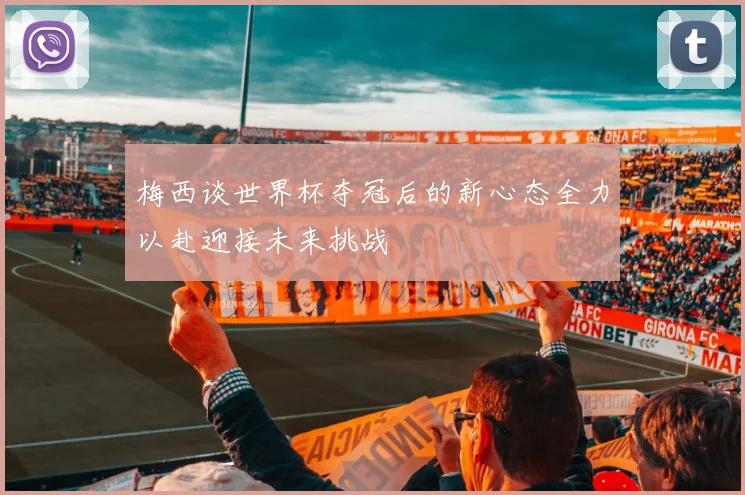 梅西谈世界杯夺冠后的新心态全力以赴迎接未来挑战