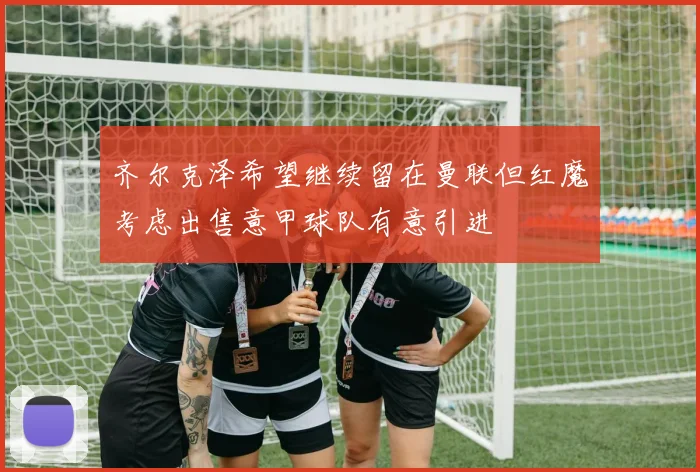 齐尔克泽希望继续留在曼联但红魔考虑出售意甲球队有意引进