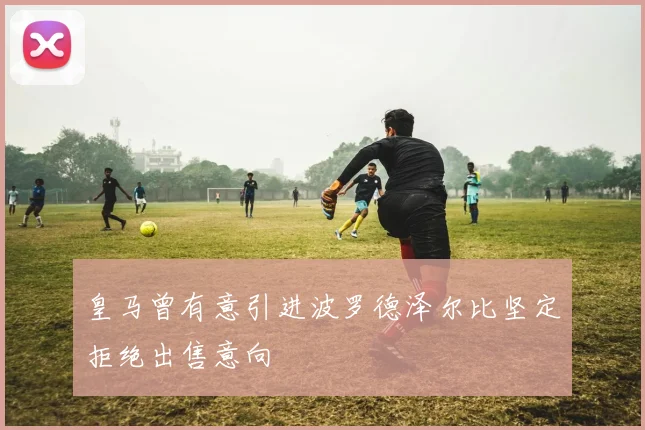 皇马曾有意引进波罗德泽尔比坚定拒绝出售意向