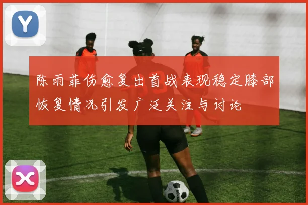 陈雨菲伤愈复出首战表现稳定膝部恢复情况引发广泛关注与讨论