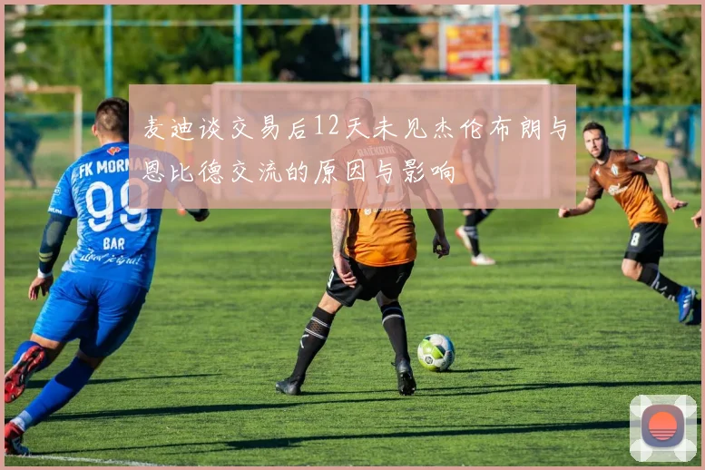 麦迪谈交易后12天未见杰伦布朗与恩比德交流的原因与影响